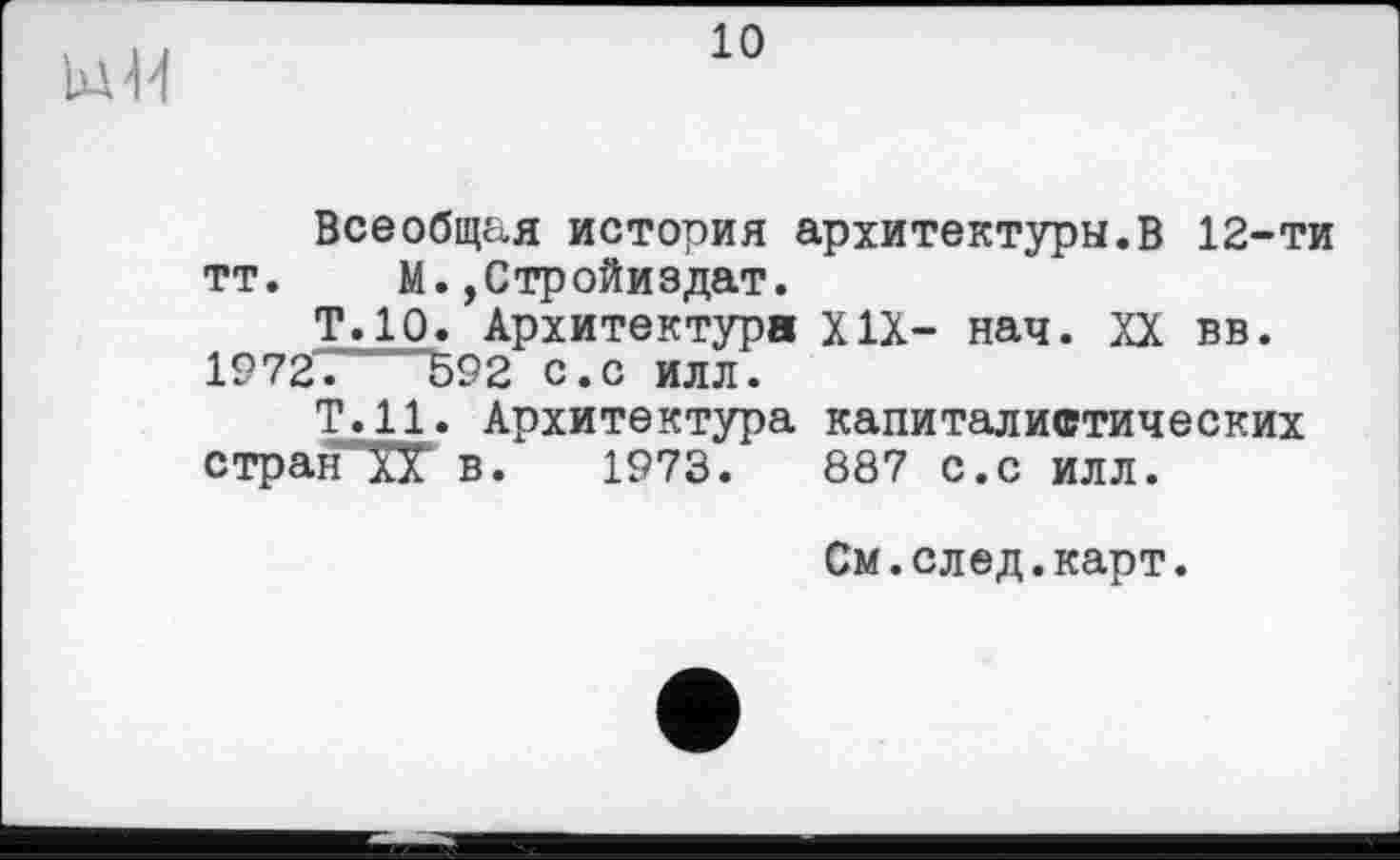 ﻿Ul'M
10
Всеобщая история архитектуры.В 12-ти тт. М.,Стройиздат.
Т.10. Архитектура XIX- нач. XX вв.
1972”	592 с.с илл.
Т.Н. Архитектура капиталистических стран в. 1973.	887 с.с илл.
См.след.карт.